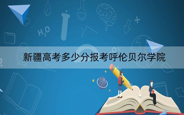 新疆高考多少分報考呼倫貝爾學院?2024年最低分