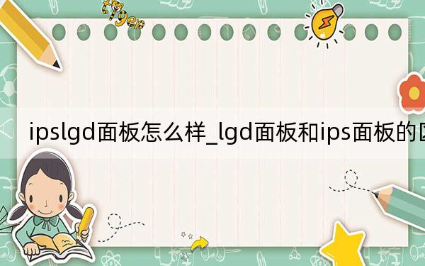 ipslgd面板怎么樣_lgd面板和ips面板的區(qū)別