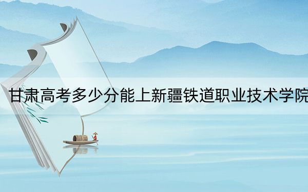 甘肅高考多少分能上新疆鐵道職業(yè)技術(shù)學(xué)院？2024年歷史類投檔線371分 物理類錄取分343分