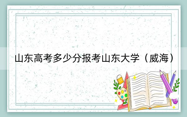 山東高考多少分報考山東大學(xué)（威海）,？附2022-2024年最低錄取分?jǐn)?shù)線