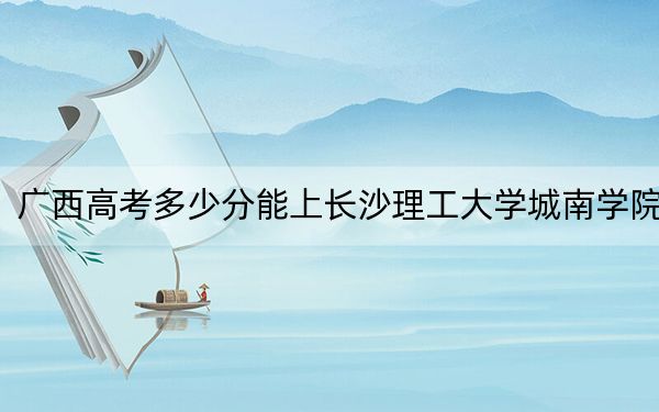 廣西高考多少分能上長沙理工大學城南學院？附2022-2024年最低錄取分數(shù)線