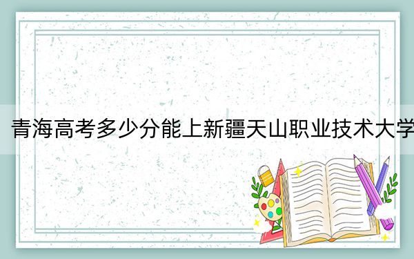 青海高考多少分能上新疆天山職業(yè)技術(shù)大學(xué),?附2022-2024年院校最低投檔線