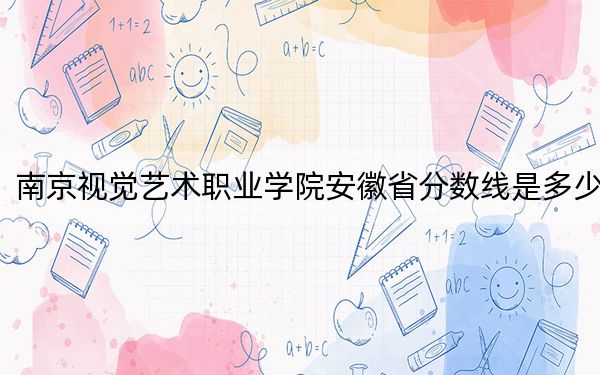 南京視覺藝術(shù)職業(yè)學(xué)院安徽省分數(shù)線是多少,?2025年安徽考生參考