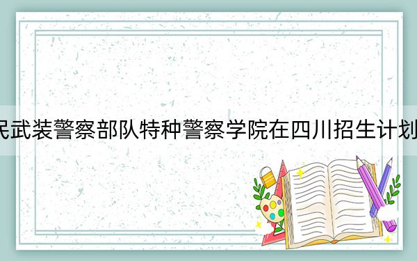 2024年中國人民武裝警察部隊特種警察學院在四川招生計劃和錄取分數(shù)線是多少,?四川考生2025年參考