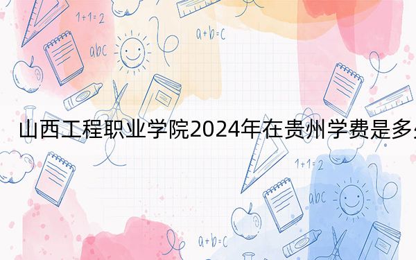 山西工程職業(yè)學(xué)院2024年在貴州學(xué)費(fèi)是多少？貴州考生2025年參考