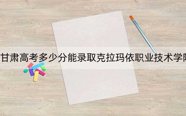 甘肅高考多少分能錄取克拉瑪依職業(yè)技術(shù)學(xué)院,？附2022-2024年最低錄取分數(shù)線