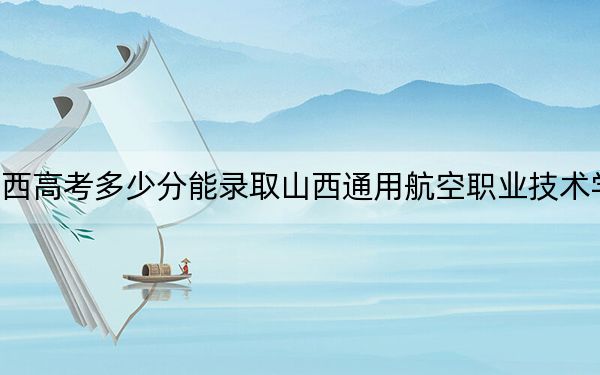 陜西高考多少分能錄取山西通用航空職業(yè)技術(shù)學(xué)院,？附2022-2024年最低錄取分?jǐn)?shù)線