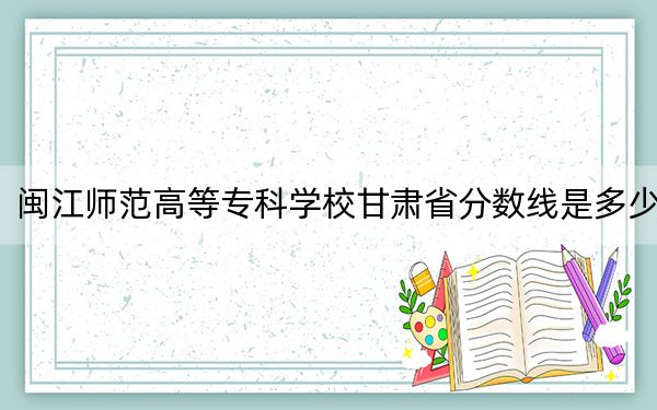閩江師范高等??茖W(xué)校甘肅省分?jǐn)?shù)線是多少?2025年甘肅考生參考