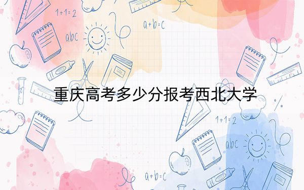 重慶高考多少分報考西北大學？2024年歷史類錄取分575分 物理類591分