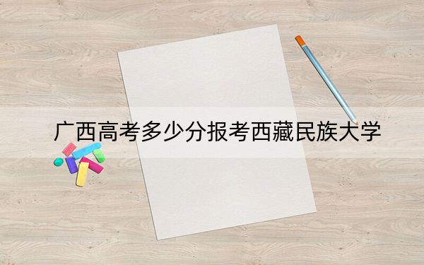 廣西高考多少分報考西藏民族大學(xué),？附2022-2024年最低錄取分?jǐn)?shù)線