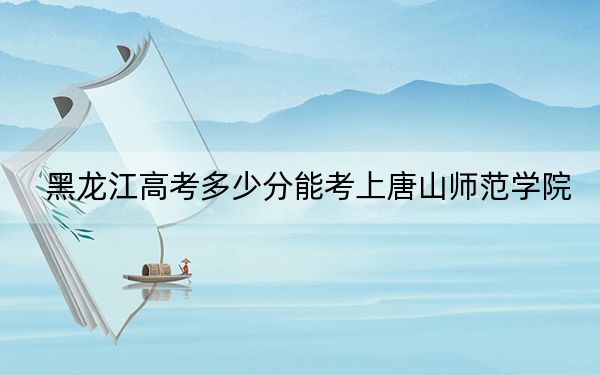 黑龍江高考多少分能考上唐山師范學(xué)院,？附2022-2024年最低錄取分?jǐn)?shù)線