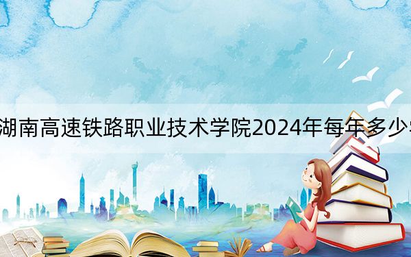 湖南高速鐵路職業(yè)技術學院2024年每年多少學費,?每年3500元到7800元(供江西考生參考)