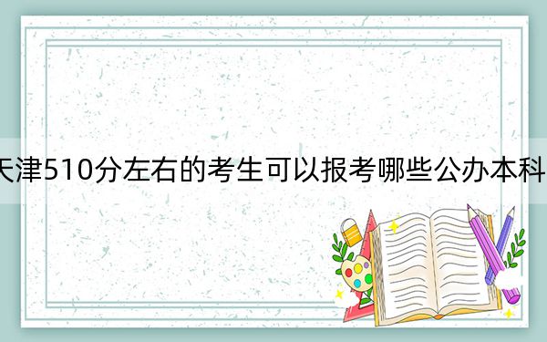 天津510分左右的考生可以報(bào)考哪些公辦本科大學(xué)？（供2025年考生參考）