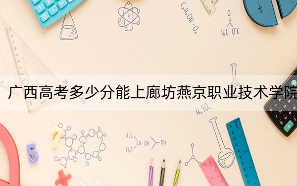 廣西高考多少分能上廊坊燕京職業(yè)技術(shù)學(xué)院,？附2022-2024年最低錄取分?jǐn)?shù)線