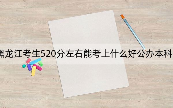 黑龍江考生520分左右能考上什么好公辦本科大學,?(附帶近三年520分大學錄取名單)