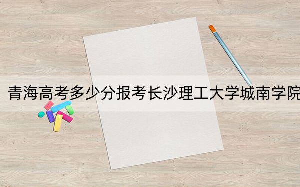 青海高考多少分報(bào)考長(zhǎng)沙理工大學(xué)城南學(xué)院,？附2022-2024年最低錄取分?jǐn)?shù)線