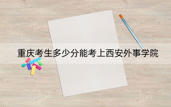 重慶考生多少分能考上西安外事學院,？附近三年最低院校投檔線