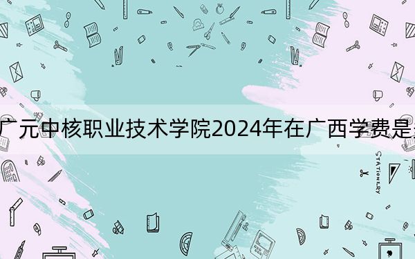 廣元中核職業(yè)技術(shù)學(xué)院2024年在廣西學(xué)費(fèi)是多少?廣西考生2025年參考
