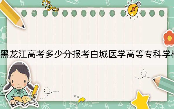 黑龍江高考多少分報(bào)考白城醫(yī)學(xué)高等?？茖W(xué)校,？附2022-2024年最低錄取分?jǐn)?shù)線