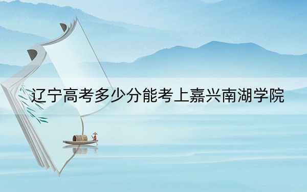 遼寧高考多少分能考上嘉興南湖學院,?附2022-2024年最低錄取分數線