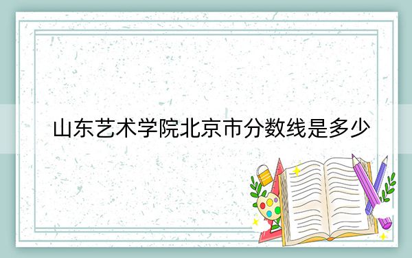 山東藝術(shù)學(xué)院北京市分?jǐn)?shù)線是多少?2025年北京考生參考