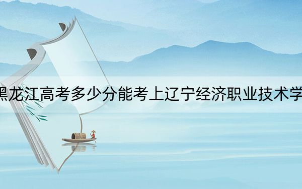 黑龍江高考多少分能考上遼寧經(jīng)濟職業(yè)技術(shù)學院,?附2022-2024年最低錄取分數(shù)線