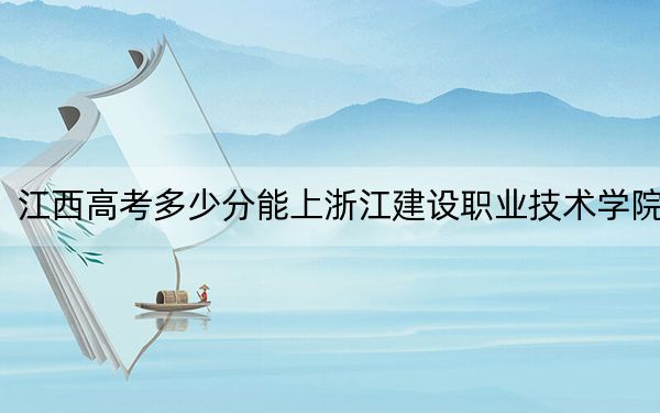江西高考多少分能上浙江建設職業(yè)技術(shù)學院？2024年歷史類投檔線443分 物理類錄取分426分