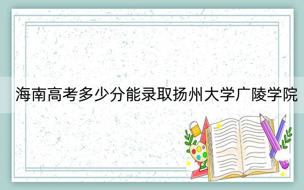 海南高考多少分能錄取揚(yáng)州大學(xué)廣陵學(xué)院,？附2022-2024年最低錄取分?jǐn)?shù)線