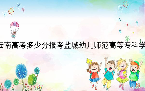 云南高考多少分報(bào)考鹽城幼兒師范高等?？茖W(xué)校？附2022-2024年最低錄取分?jǐn)?shù)線