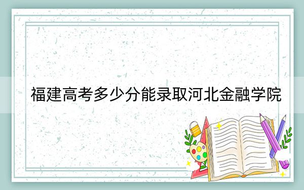 福建高考多少分能錄取河北金融學(xué)院？附2022-2024年最低錄取分?jǐn)?shù)線