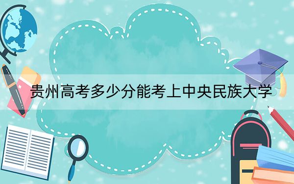 貴州高考多少分能考上中央民族大學,？2024年歷史類錄取分583分 物理類錄取分575分