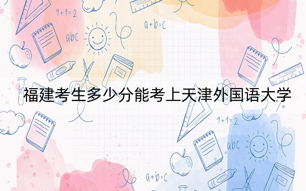 福建考生多少分能考上天津外國語大學(xué),？附帶近三年最低錄取分?jǐn)?shù)線