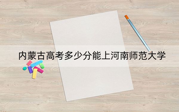內(nèi)蒙古高考多少分能上河南師范大學(xué),？2024年文科投檔線486分 理科475分