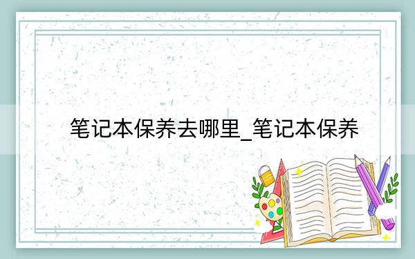 筆記本保養(yǎng)去哪里_筆記本保養(yǎng)