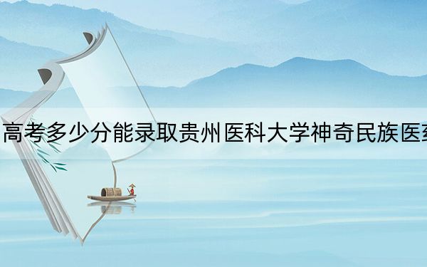 貴州高考多少分能錄取貴州醫(yī)科大學(xué)神奇民族醫(yī)藥學(xué)院,？附2022-2024年最低錄取分?jǐn)?shù)線