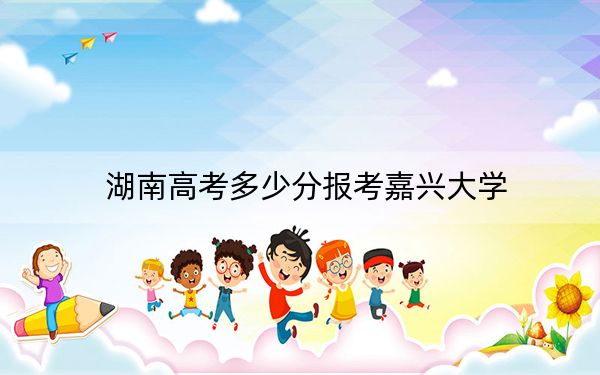 湖南高考多少分報考嘉興大學(xué)?附2022-2024年最低錄取分?jǐn)?shù)線