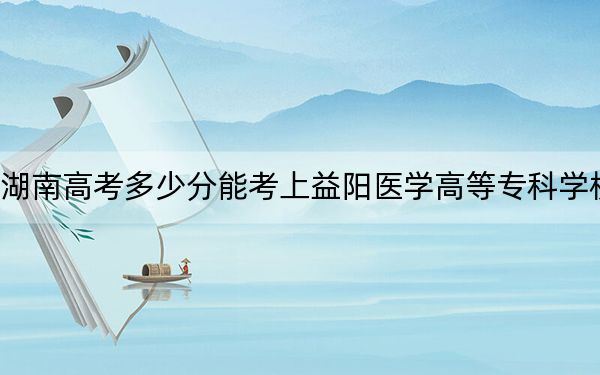 湖南高考多少分能考上益陽醫(yī)學(xué)高等?？茖W(xué)校,？2024年歷史類405分 物理類錄取分412分