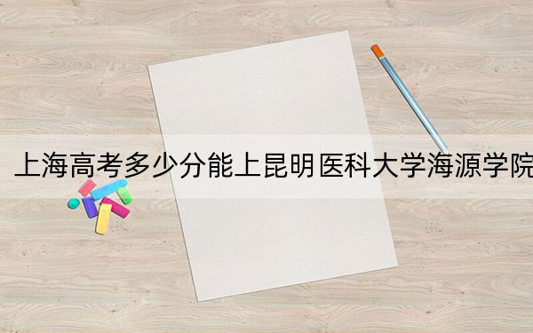 上海高考多少分能上昆明醫(yī)科大學海源學院,?附2022-2024年院校投檔線