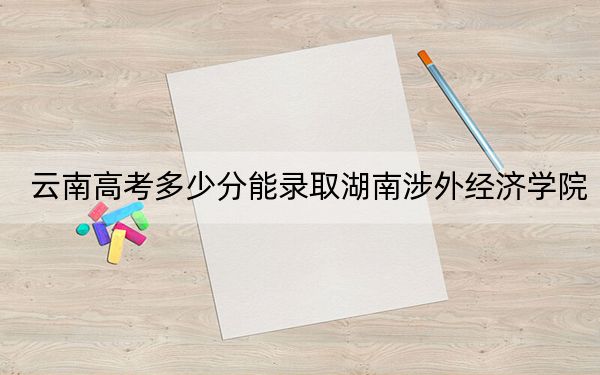 云南高考多少分能錄取湖南涉外經(jīng)濟(jì)學(xué)院,?附近三年最低院校投檔線