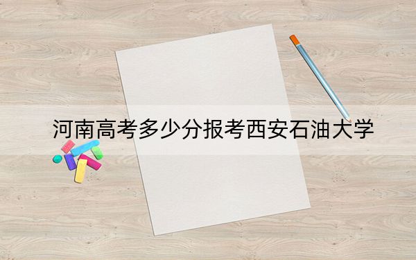 河南高考多少分報考西安石油大學？2024年文科投檔線536分 理科錄取分561分