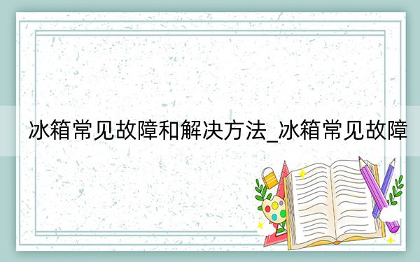 冰箱常見故障和解決方法_冰箱常見故障