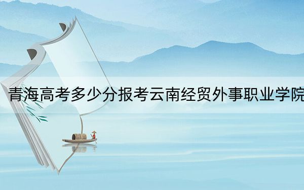 青海高考多少分報(bào)考云南經(jīng)貿(mào)外事職業(yè)學(xué)院,?2024年文科201分 理科206分