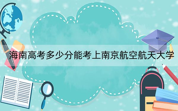 海南高考多少分能考上南京航空航天大學(xué),？附2022-2024年最低錄取分?jǐn)?shù)線