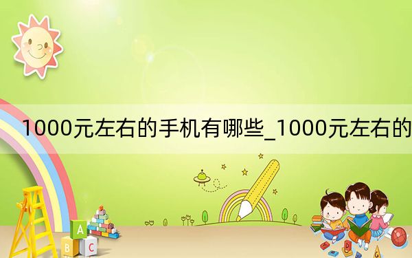 1000元左右的手機(jī)有哪些_1000元左右的手機(jī)
