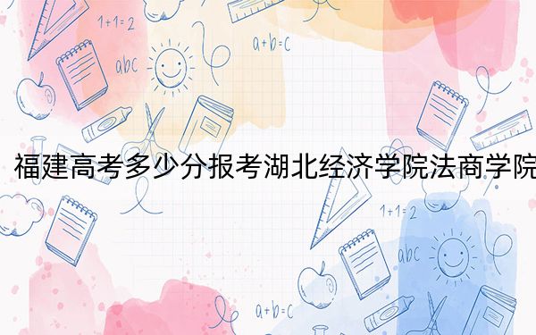 福建高考多少分報(bào)考湖北經(jīng)濟(jì)學(xué)院法商學(xué)院,？附2022-2024年院校最低投檔線