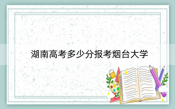 湖南高考多少分報(bào)考煙臺(tái)大學(xué),?2024年歷史類最低523分 物理類錄取分494分