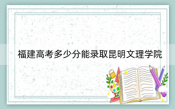 福建高考多少分能錄取昆明文理學(xué)院？附帶近三年最低錄取分?jǐn)?shù)線