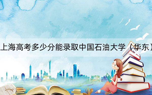 上海高考多少分能錄取中國石油大學(xué)（華東）？附2022-2024年最低錄取分?jǐn)?shù)線