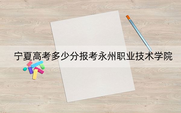 寧夏高考多少分報(bào)考永州職業(yè)技術(shù)學(xué)院？2024年文科錄取分325分 理科最低341分