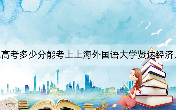 黑龍江高考多少分能考上上海外國語大學(xué)賢達(dá)經(jīng)濟(jì)人文學(xué)院？附2022-2024年最低錄取分?jǐn)?shù)線